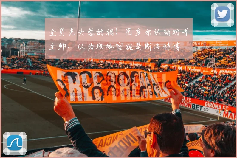 全员光头惹的祸！图多尔认错对手主帅，以为联络官就是斯洛特博